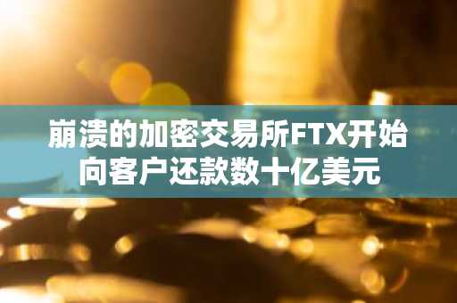 崩溃的加密交易所FTX开始向客户还款数十亿美元