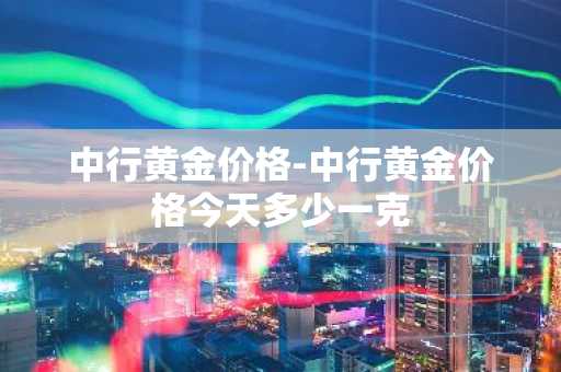 中行黄金价格-中行黄金价格今天多少一克