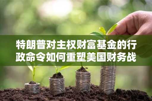 特朗普对主权财富基金的行政命令如何重塑美国财务战略