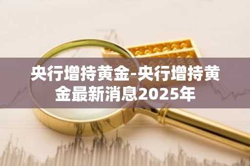 央行增持黄金-央行增持黄金最新消息2025年