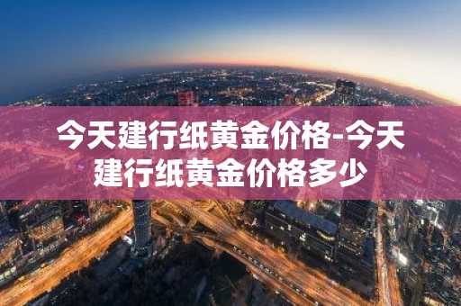 今天建行纸黄金价格-今天建行纸黄金价格多少