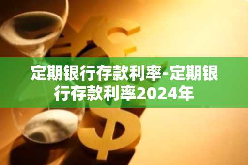 定期银行存款利率-定期银行存款利率2024年