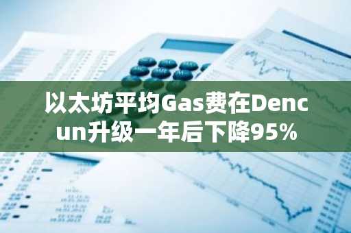 以太坊平均Gas费在Dencun升级一年后下降95%