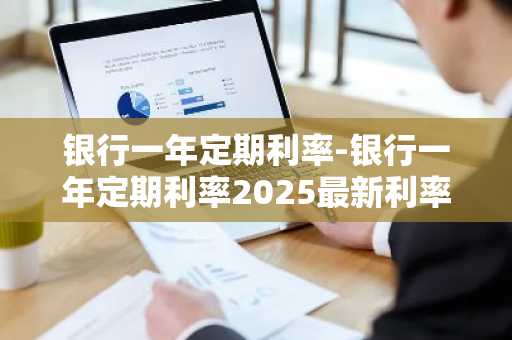 银行一年定期利率-银行一年定期利率2025最新利率