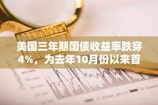 美国三年期国债收益率跌穿4%，为去年10月份以来首次