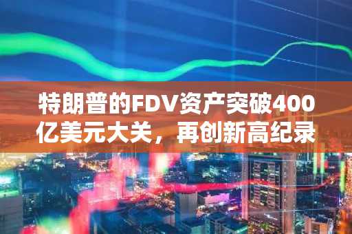 特朗普的FDV资产突破400亿美元大关，再创新高纪录