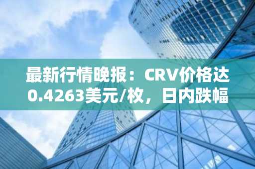 最新行情晚报：CRV价格达0.4263美元/枚，日内跌幅-3.51%