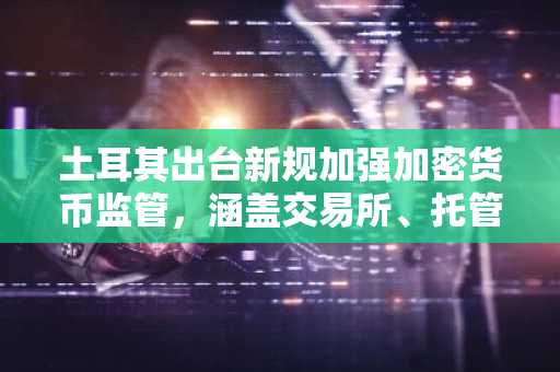 土耳其出台新规加强加密货币监管，涵盖交易所、托管和钱包服务