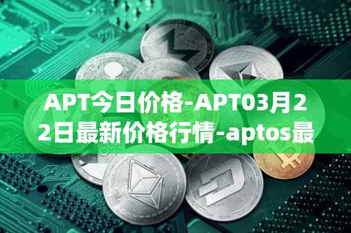 APT今日价格-APT03月22日最新价格行情-aptos最新走势消息