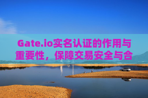 Gate.io实名认证的作用与重要性，保障交易安全与合规性