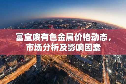 富宝废有色金属价格动态,市场分析及影响因素