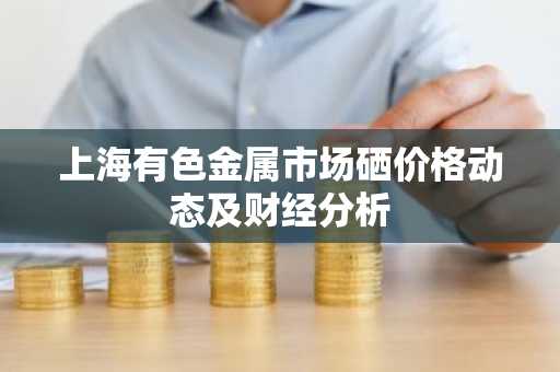 上海有色金属市场硒价格动态及财经分析