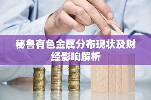 秘鲁有色金属分布现状及财经影响解析