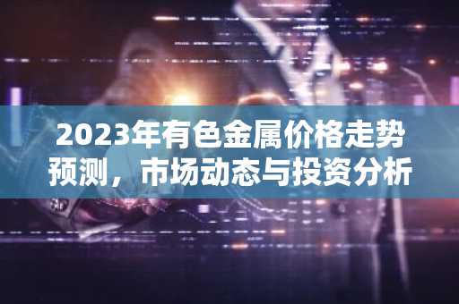 2023年有色金属价格走势预测,市场动态与投资分析