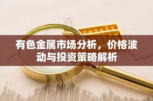 有色金属市场分析,价格波动与投资策略解析