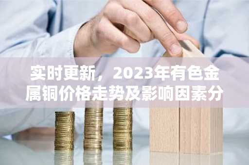 实时更新,2023年有色金属铜价格走势及影响因素分析