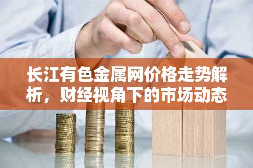长江有色金属网价格走势解析,财经视角下的市场动态
