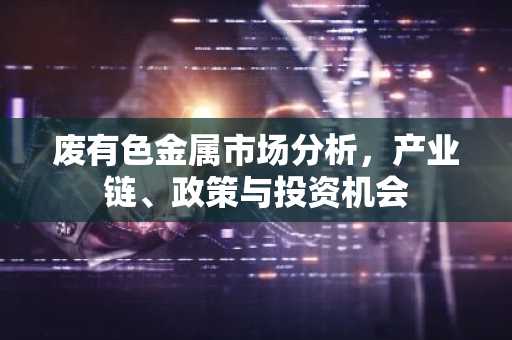 废有色金属市场分析,产业链、政策与投资机会