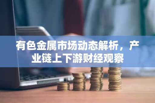 有色金属市场动态解析,产业链上下游财经观察