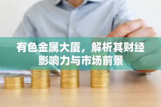 有色金属大厦,解析其财经影响力与市场前景