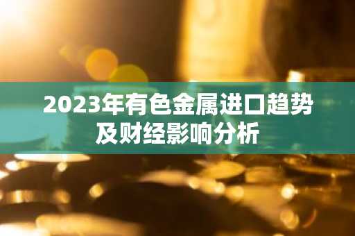 2023年有色金属进口趋势及财经影响分析