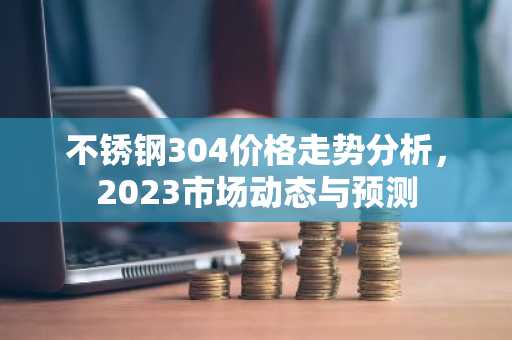 不锈钢304价格走势分析,2023市场动态与预测