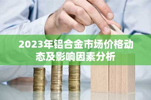 2023年铝合金市场价格动态及影响因素分析