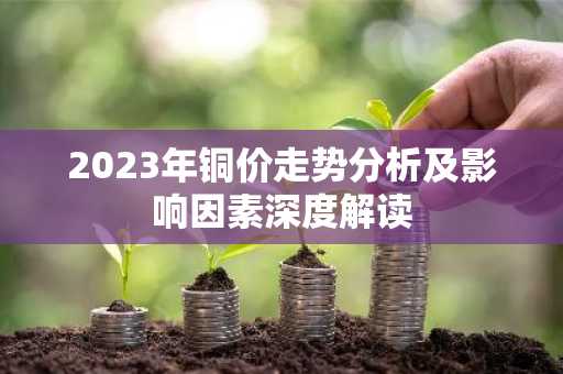 2023年铜价走势分析及影响因素深度解读