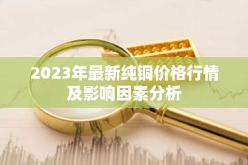 2023年最新纯铜价格行情及影响因素分析