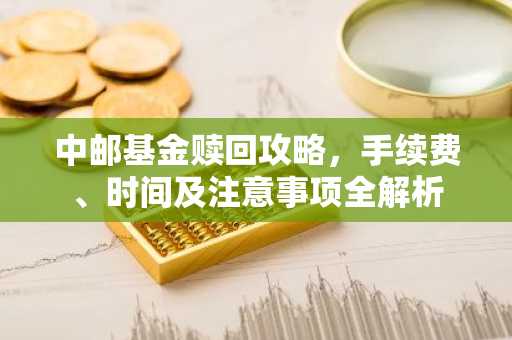 中邮基金赎回攻略,手续费、时间及注意事项全解析