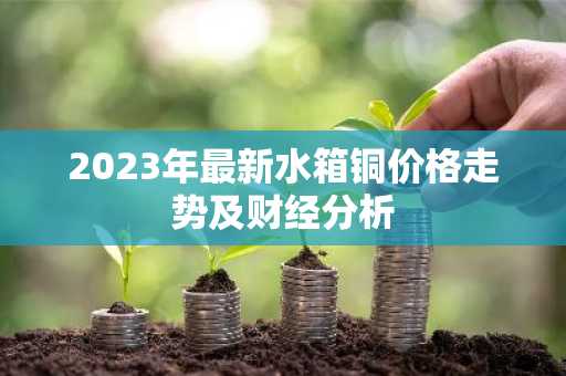 2023年最新水箱铜价格走势及财经分析